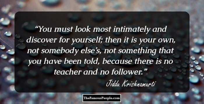 You must look most intimately and discover for yourself; then it is your own, not somebody else’s, not something that you have been told, because there is no teacher and no follower.