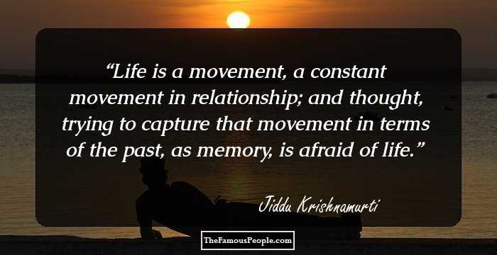 Life is a movement, a constant movement in relationship; and thought, trying to capture that movement in terms of the past, as memory, is afraid of life.