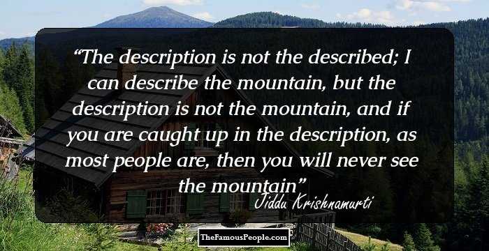The description is not the described; I can describe the mountain, but the description is not the mountain, and if you are caught up in the description, as most people are, then you will never see the mountain