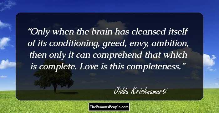 Only when the brain has cleansed itself of its conditioning, greed, envy, ambition, then only it can comprehend that which is complete. Love is this completeness.