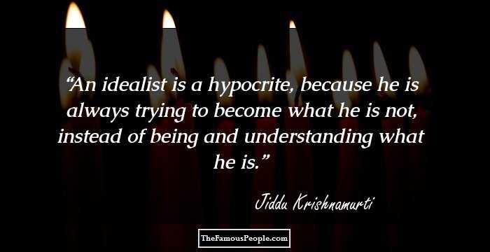An idealist is a hypocrite, because he is always trying to become what he is not, instead of being and understanding what he is.