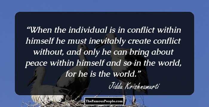 When the individual is in conflict within himself he must inevitably create conflict without, and only he can bring about peace within himself and so in the world, for he is the world.