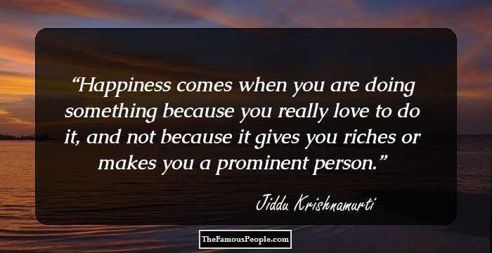 Happiness comes when you are doing something because you really love to do it, and not because it gives you riches or makes you a prominent person.
