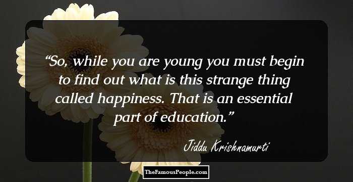 So, while you are young you must begin to find out what is this strange thing called happiness. That is an essential part of education.