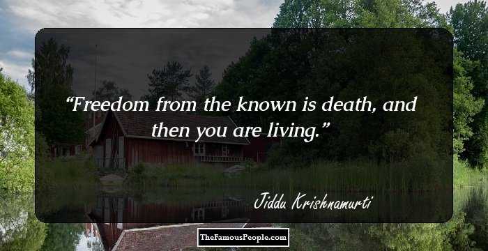 Freedom from the known is death, and then you are living.