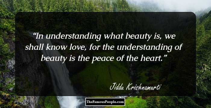 In understanding what beauty is, we shall know love, for the understanding of beauty is the peace of the heart.
