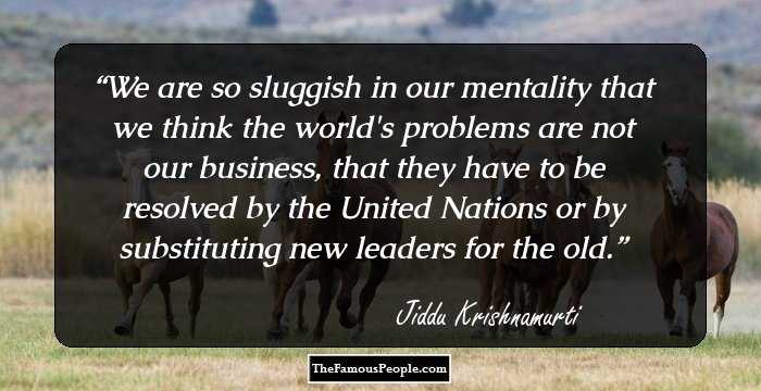 We are so sluggish in our mentality that we think the world's problems are not our business, that they have to be resolved by the United Nations or by substituting new leaders for the old.