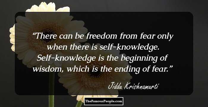 There can be freedom from fear only when there is self-knowledge. Self-knowledge is the beginning of wisdom, which is the ending of fear.