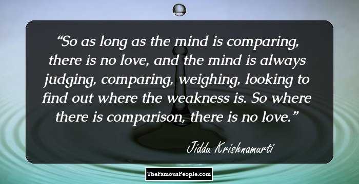 So as long as the mind is comparing, there is no love, and the mind is always judging, comparing, weighing, looking to find out where the weakness is. So where there is comparison, there is no love.