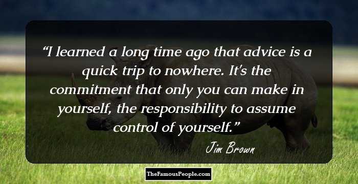 I learned a long time ago that advice is a quick trip to nowhere. It's the commitment that only you can make in yourself, the responsibility to assume control of yourself.