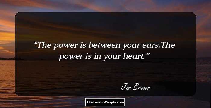The power is between your ears.The power is in your heart.