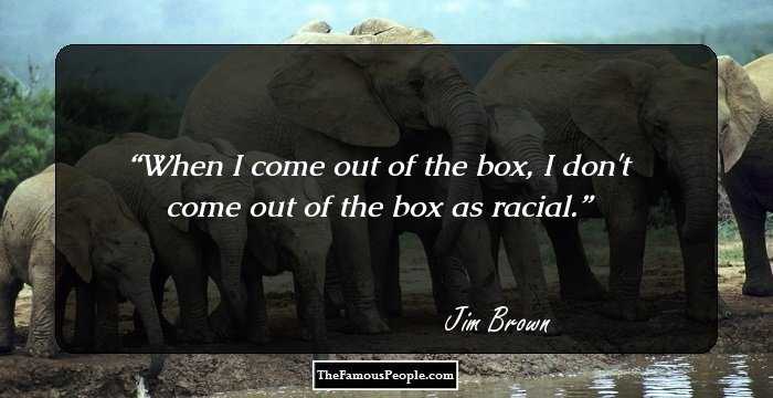 When I come out of the box, I don't come out of the box as racial.