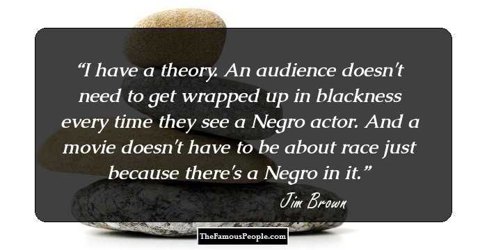 I have a theory. An audience doesn't need to get wrapped up in blackness every time they see a Negro actor. And a movie doesn't have to be about race just because there's a Negro in it.