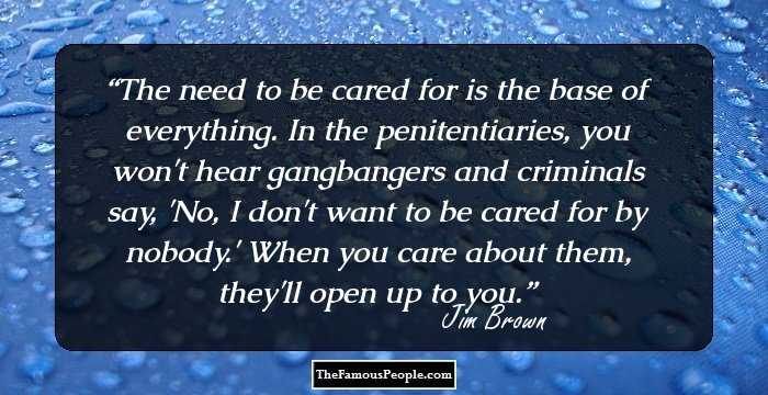 The need to be cared for is the base of everything. In the penitentiaries, you won't hear gangbangers and criminals say, 'No, I don't want to be cared for by nobody.' When you care about them, they'll open up to you.