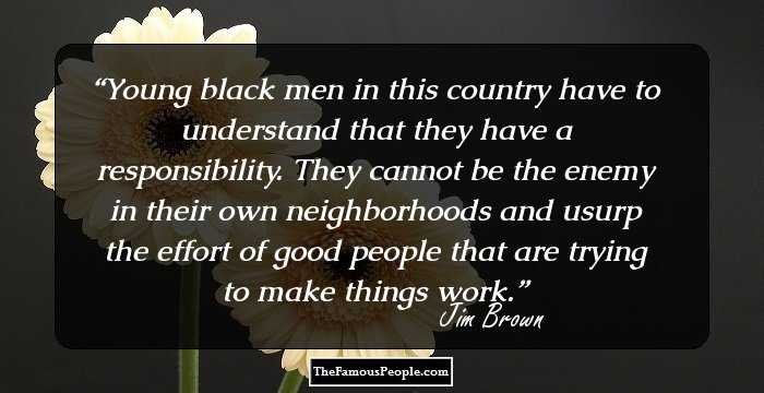 Young black men in this country have to understand that they have a responsibility. They cannot be the enemy in their own neighborhoods and usurp the effort of good people that are trying to make things work.
