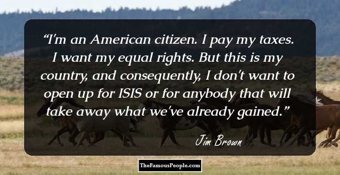I'm an American citizen. I pay my taxes. I want my equal rights. But this is my country, and consequently, I don't want to open up for ISIS or for anybody that will take away what we've already gained.