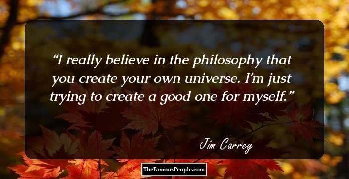 I really believe in the philosophy that you create your own universe. I'm just trying to create a good one for myself.
