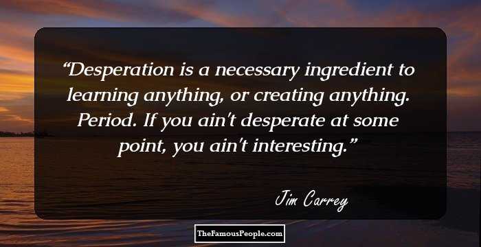 Desperation is a necessary ingredient to learning anything, or creating anything. Period. If you ain't desperate at some point, you ain't interesting.