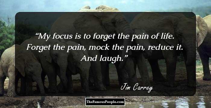 My focus is to forget the pain of life. Forget the pain, mock the pain, reduce it. And laugh.