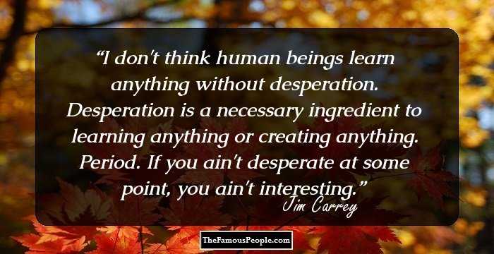 I don't think human beings learn anything without desperation. Desperation is a necessary ingredient to learning anything or creating anything. Period. If you ain't desperate at some point, you ain't interesting.