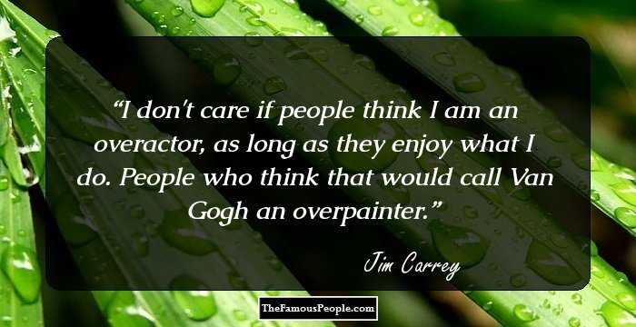 I don't care if people think I am an overactor, as long as they enjoy what I do. People who think that would call Van Gogh an overpainter.