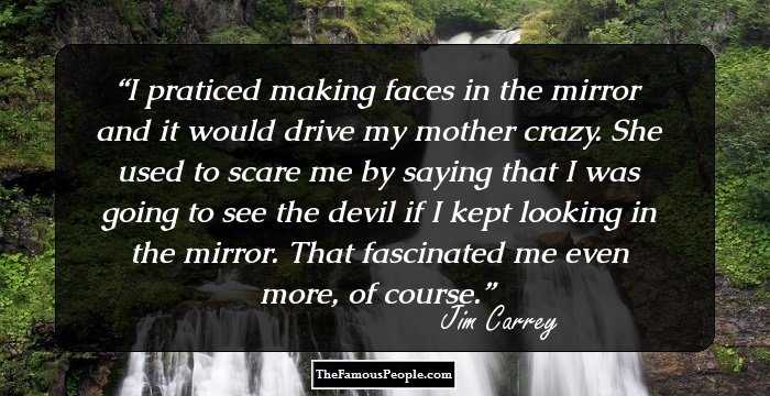 I praticed making faces in the mirror and it would drive my mother crazy. She used to scare me by saying that I was going to see the devil if I kept looking in the mirror. That fascinated me even more, of course.