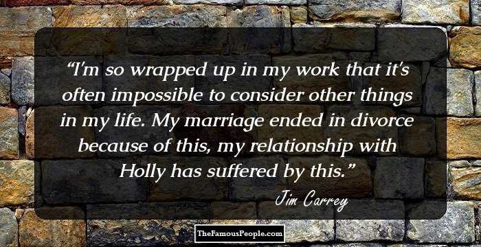 I'm so wrapped up in my work that it's often impossible to consider other things in my life. My marriage ended in divorce because of this, my relationship with Holly has suffered by this.