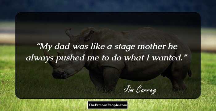 My dad was like a stage mother he always pushed me to do what I wanted.