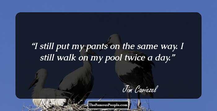 I still put my pants on the same way. I still walk on my pool twice a day.