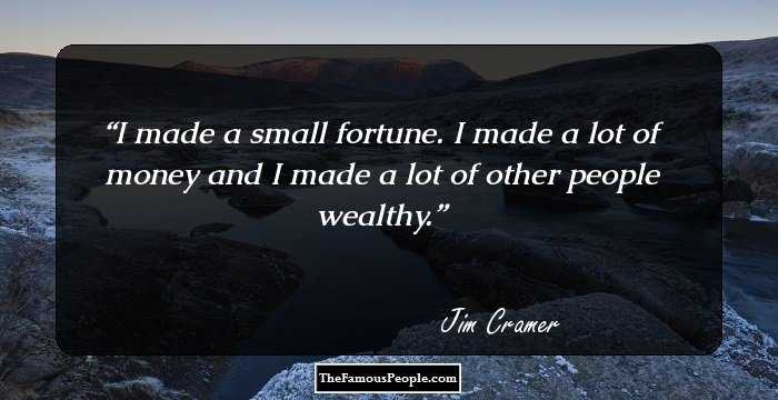 I made a small fortune. I made a lot of money and I made a lot of other people wealthy.