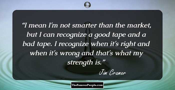 I mean I'm not smarter than the market, but I can recognize a good tape and a bad tape. I recognize when it's right and when it's wrong and that's what my strength is.
