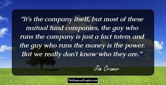 It's the company itself, but most of these mutual fund companies, the guy who runs the company is just a fact totem and the guy who runs the money is the power. But we really don't know who they are.