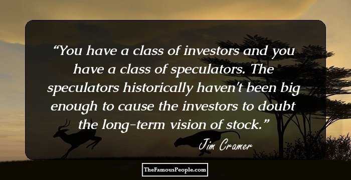 You have a class of investors and you have a class of speculators. The speculators historically haven't been big enough to cause the investors to doubt the long-term vision of stock.