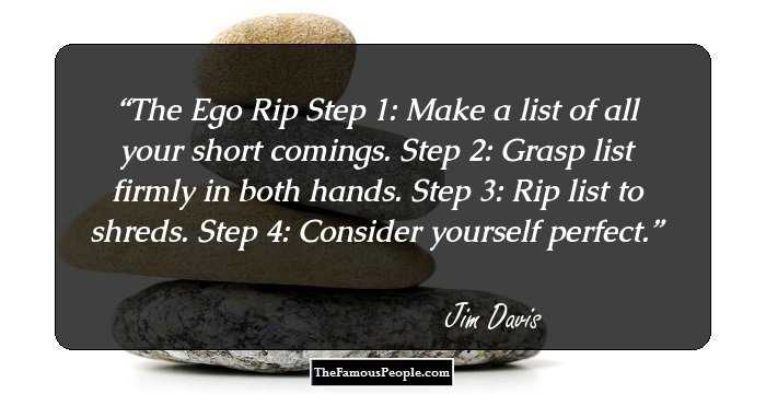 The Ego Rip
Step 1: Make a list of all your short comings.
Step 2: Grasp list firmly in both hands.
Step 3: Rip list to shreds.
Step 4: Consider yourself perfect.