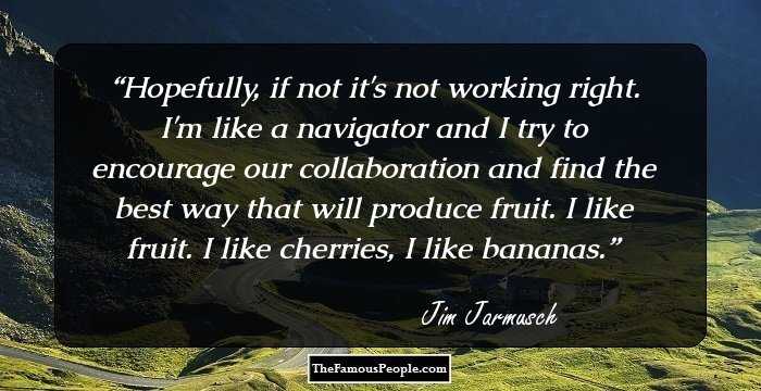 Hopefully, if not it's not working right. I'm like a navigator and I try to encourage our collaboration and find the best way that will produce fruit. I like fruit. I like cherries, I like bananas.