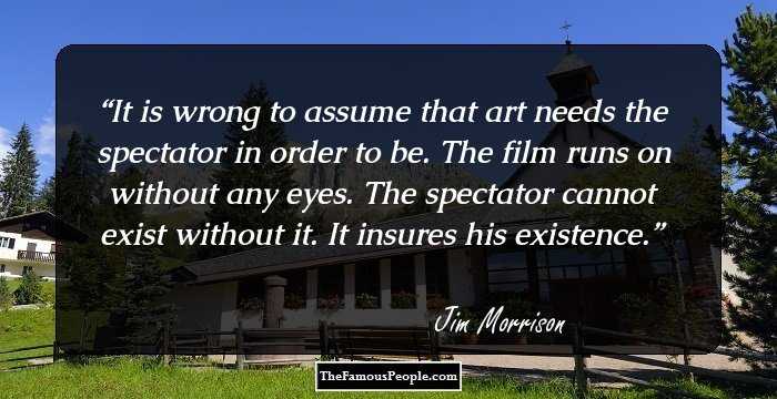 It is wrong to assume that art needs the spectator in order to be. The film runs on without any eyes. The spectator cannot exist without it. It insures his existence.