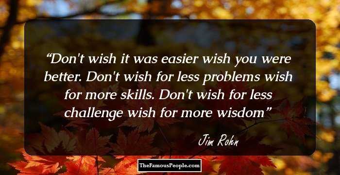 Don't wish it was easier wish you were better. Don't wish for less problems wish for more skills. Don't wish for less challenge wish for more wisdom