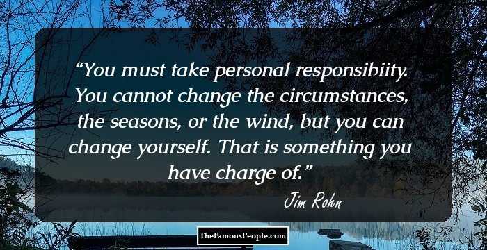 You must take personal responsibiity. You cannot change the circumstances, the seasons, or the wind, but you can change yourself. That is something you have charge of.