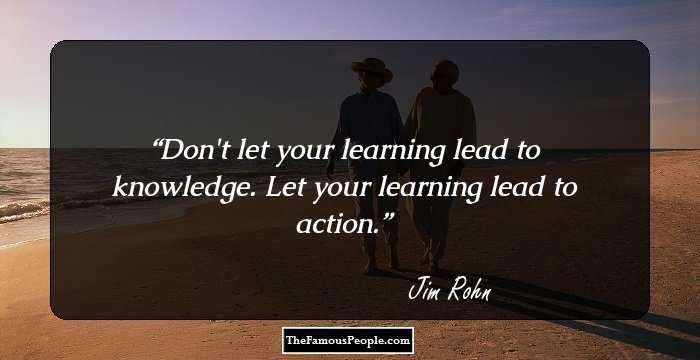 Don't let your learning lead to knowledge. Let your learning lead to action.