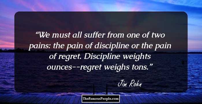 We must all suffer from one of two pains: the pain of discipline or the pain of regret. Discipline weights ounces--regret weighs tons.