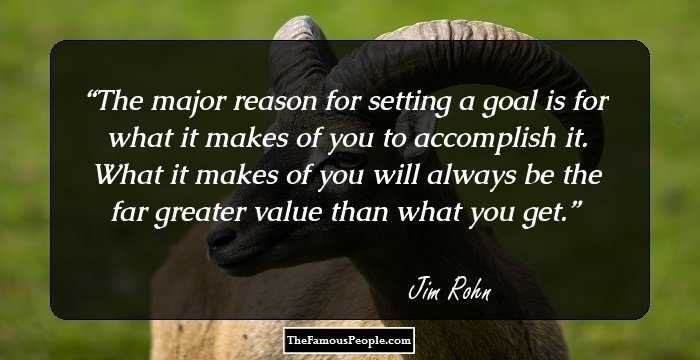 The major reason for setting a goal is for what it makes of you to accomplish it. What it makes of you will always be the far greater value than what you get.
