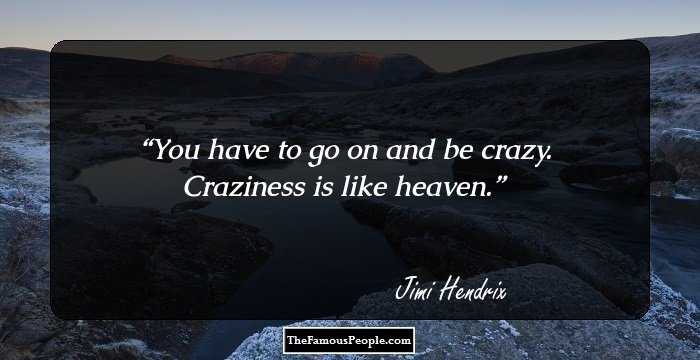 You have to go on and be crazy. Craziness is like heaven.