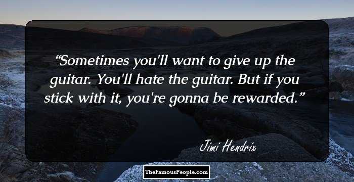 Sometimes you'll want to give up the guitar. You'll hate the guitar. But if you stick with it, you're gonna be rewarded.