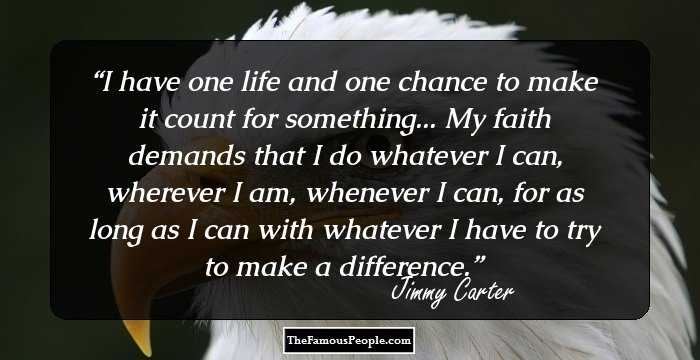 I have one life and one chance to make it count for something... My faith demands that I do whatever I can, wherever I am, whenever I can, for as long as I can with whatever I have to try to make a difference.