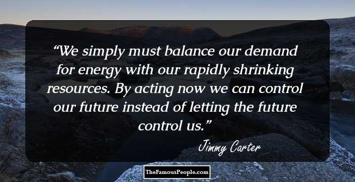 We simply must balance our demand for energy with our rapidly shrinking resources. By acting now we can control our future instead of letting the future control us.