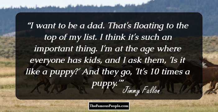 I want to be a dad. That's floating to the top of my list. I think it's such an important thing. I'm at the age where everyone has kids, and I ask them, 'Is it like a puppy?' And they go, 'It's 10 times a puppy.'