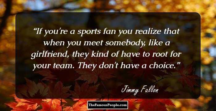 If you're a sports fan you realize that when you meet somebody, like a girlfriend, they kind of have to root for your team. They don't have a choice.