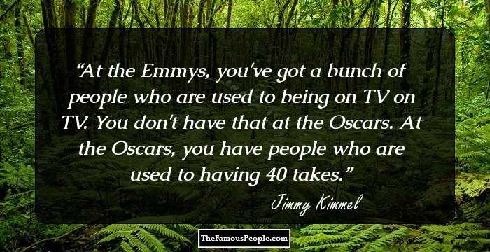 At the Emmys, you've got a bunch of people who are used to being on TV on TV. You don't have that at the Oscars. At the Oscars, you have people who are used to having 40 takes.