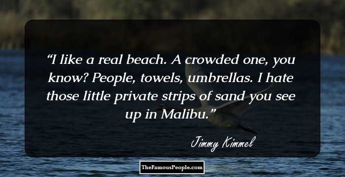 I like a real beach. A crowded one, you know? People, towels, umbrellas. I hate those little private strips of sand you see up in Malibu.