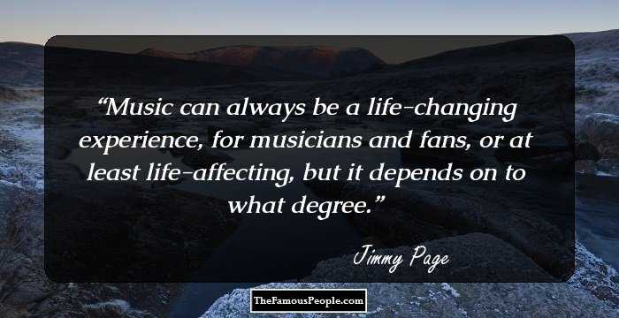 Music can always be a life-changing experience, for musicians and fans, or at least life-affecting, but it depends on to what degree.